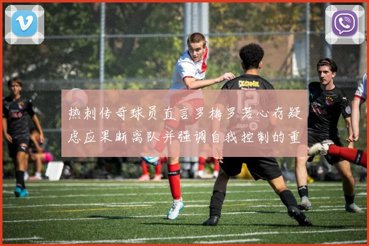 热刺传奇球员直言罗梅罗若心存疑虑应果断离队并强调自我控制的重要性