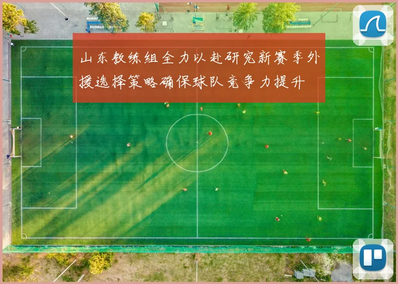 山东教练组全力以赴研究新赛季外援选择策略确保球队竞争力提升