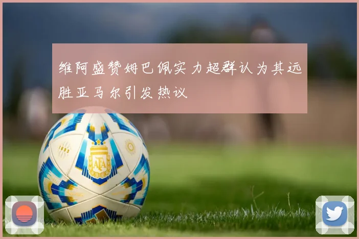 维阿盛赞姆巴佩实力超群认为其远胜亚马尔引发热议