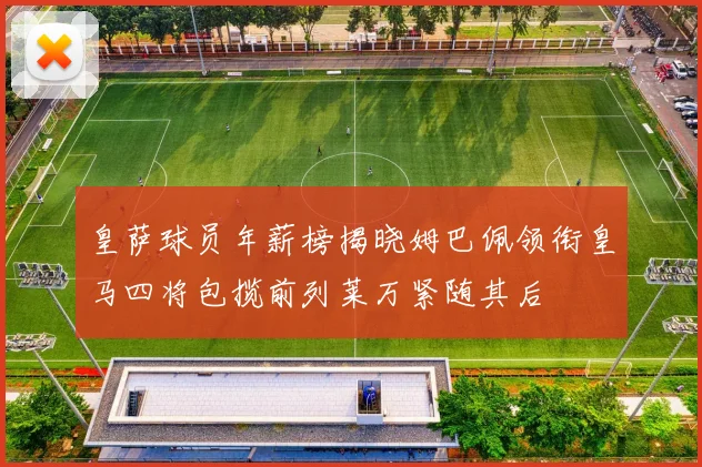 皇萨球员年薪榜揭晓姆巴佩领衔皇马四将包揽前列莱万紧随其后