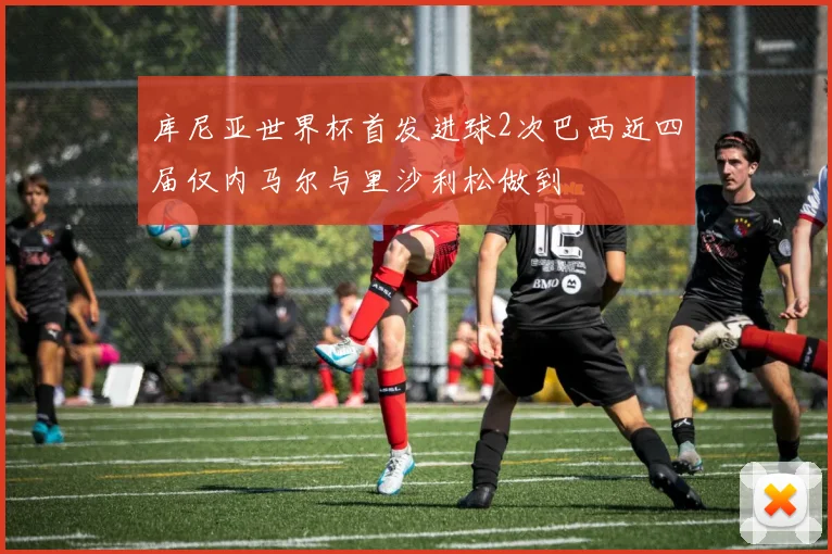 库尼亚世界杯首发进球2次巴西近四届仅内马尔与里沙利松做到