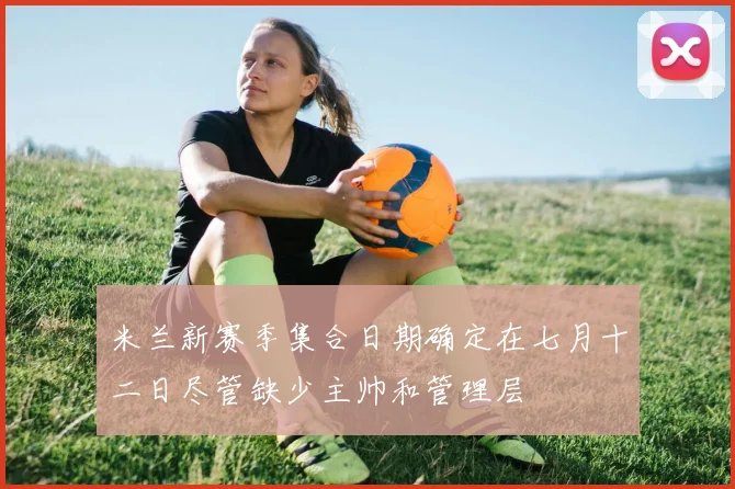 米兰新赛季集合日期确定在七月十二日尽管缺少主帅和管理层