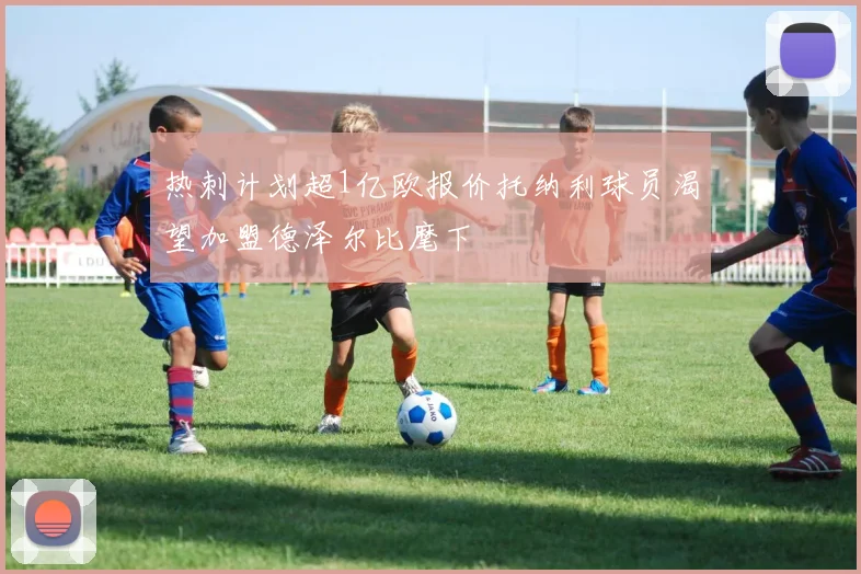 热刺计划超1亿欧报价托纳利球员渴望加盟德泽尔比麾下