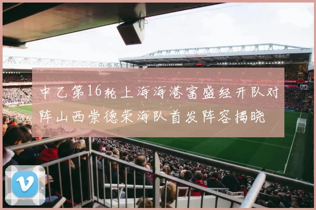 中乙第16轮上海海港富盛经开队对阵山西崇德荣海队首发阵容揭晓