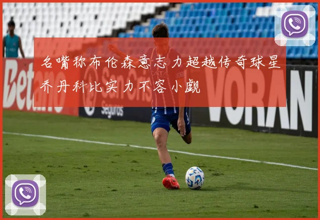 名嘴称布伦森意志力超越传奇球星乔丹科比实力不容小觑