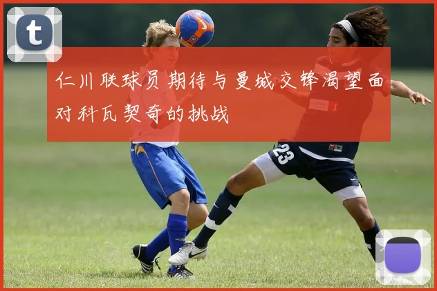 仁川联球员期待与曼城交锋渴望面对科瓦契奇的挑战