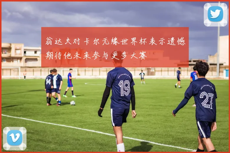 翁达夫对卡尔无缘世界杯表示遗憾期待他未来参与更多大赛