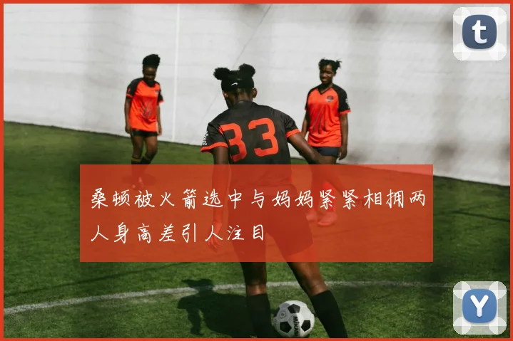 桑顿被火箭选中与妈妈紧紧相拥两人身高差引人注目