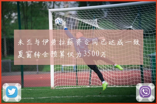 米兰与伊劳拉薪资合同已达成一致夏窗转会预算仅为3500万