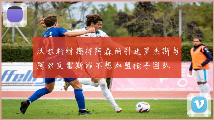 沃尔科特期待阿森纳引进罗杰斯与阿尔瓦雷斯谁不想加盟枪手团队
