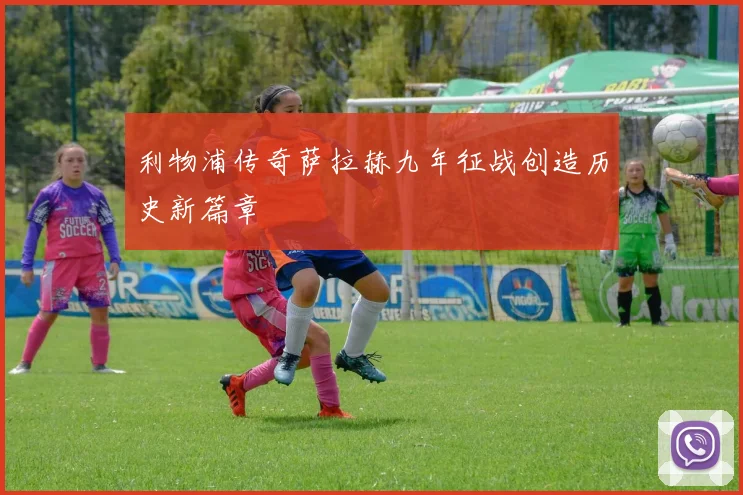 利物浦传奇萨拉赫九年征战创造历史新篇章