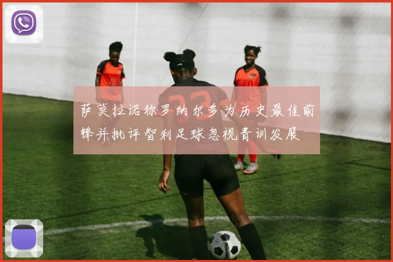 萨莫拉诺称罗纳尔多为历史最佳前锋并批评智利足球忽视青训发展