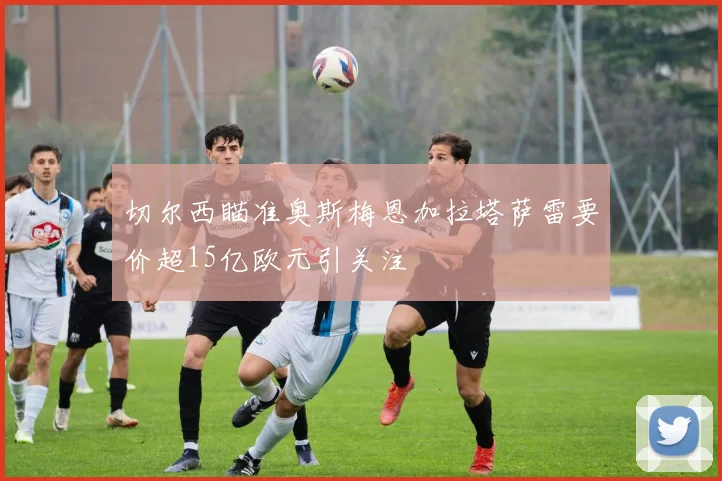 切尔西瞄准奥斯梅恩加拉塔萨雷要价超15亿欧元引关注