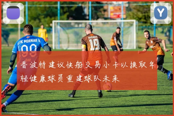 香波特建议快船交易小卡以换取年轻健康球员重建球队未来