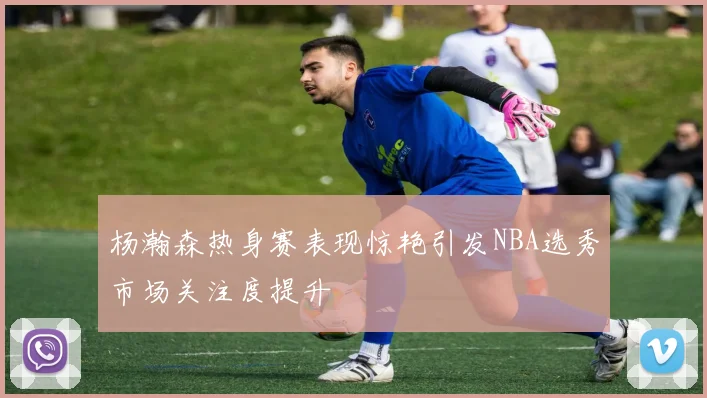 杨瀚森热身赛表现惊艳引发NBA选秀市场关注度提升
