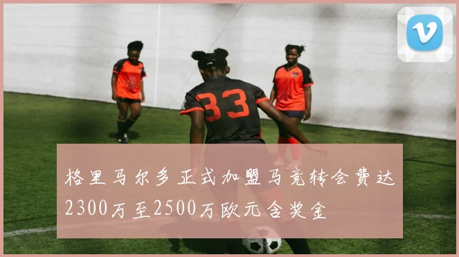格里马尔多正式加盟马竞转会费达2300万至2500万欧元含奖金