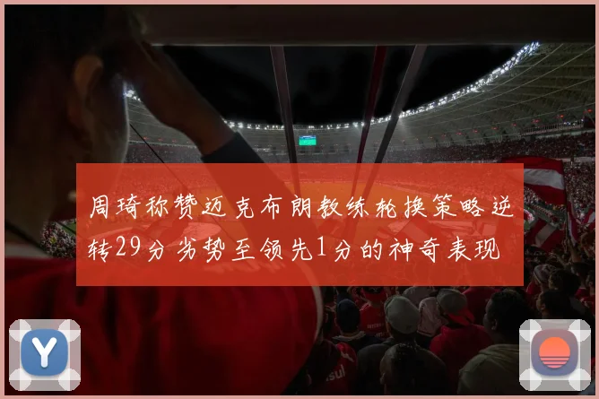 周琦称赞迈克布朗教练轮换策略逆转29分劣势至领先1分的神奇表现