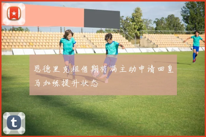 恩德里克租借期将满主动申请回皇马加练提升状态