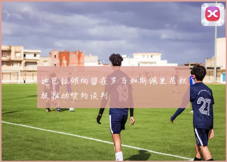 迪巴拉倾向留在罗马加斯佩里尼积极推动续约谈判