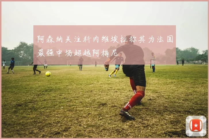 阿森纳关注科内维埃拉称其为法国最强中场超越阿梅尼