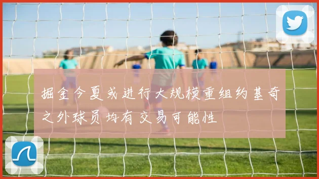 掘金今夏或进行大规模重组约基奇之外球员均有交易可能性
