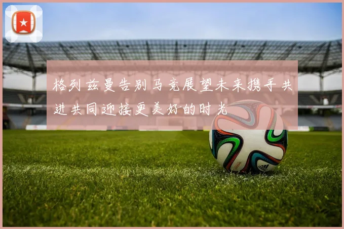 格列兹曼告别马竞展望未来携手共进共同迎接更美好的时光