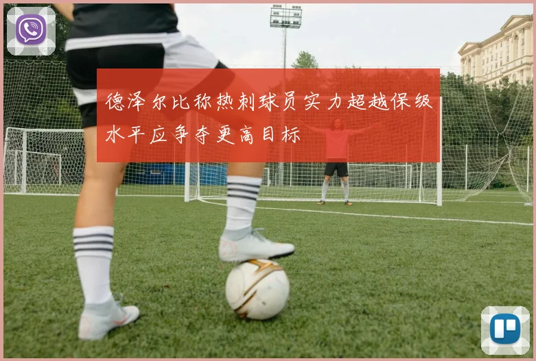 德泽尔比称热刺球员实力超越保级水平应争夺更高目标