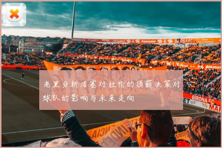 老里分析活塞对杜伦的顶薪决策对球队的影响与未来走向